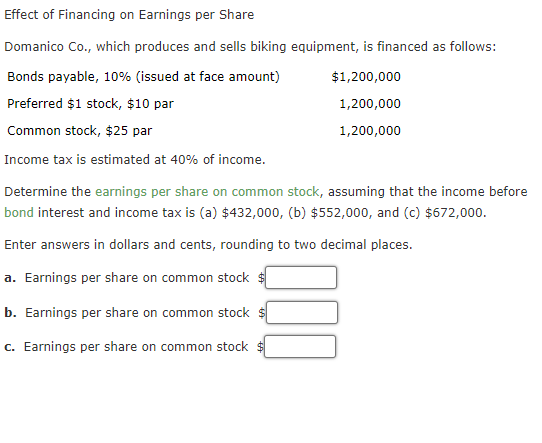 Effect of Financing on Earnings per Share
Domanico Co., which produces and sells biking equipment, is financed as follows:
Bonds payable, 10% (issued at face amount)
$1,200,000
Preferred $1 stock, $10 par
1,200,000
Common stock, $25 par
1,200,000
Income tax is estimated at 40% of income.
Determine the earnings per share on common stock, assuming that the income before
bond interest and income tax is (a) $432,000, (b) $552,000, and (c) $672,000.
Enter answers in dollars and cents, rounding to two decimal places.
a. Earnings per share on common stock $
b. Earnings per share on common stock
c. Earnings per share on common stock

