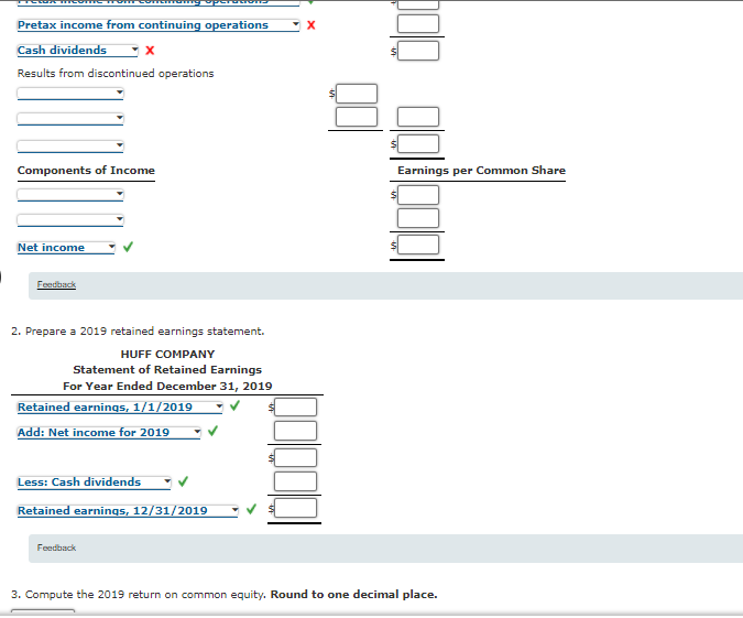 Pretax income from continuing operations
Cash dividends
Results from discontinued operations
Components of Income
Earnings per Common Share
Net income
Feedback
2. Prepare a 2019 retained earnings statement.
HUFF COMPANY
Statement of Retained Earnings
For Year Ended December 31, 2019
Retained earnings, 1/1/2019
Add: Net income for 2019
Less:
dividends
Retained earnings, 12/31/2019
Feedback
3. Compute the 2019 return on common equity. Round to one decimal place.
