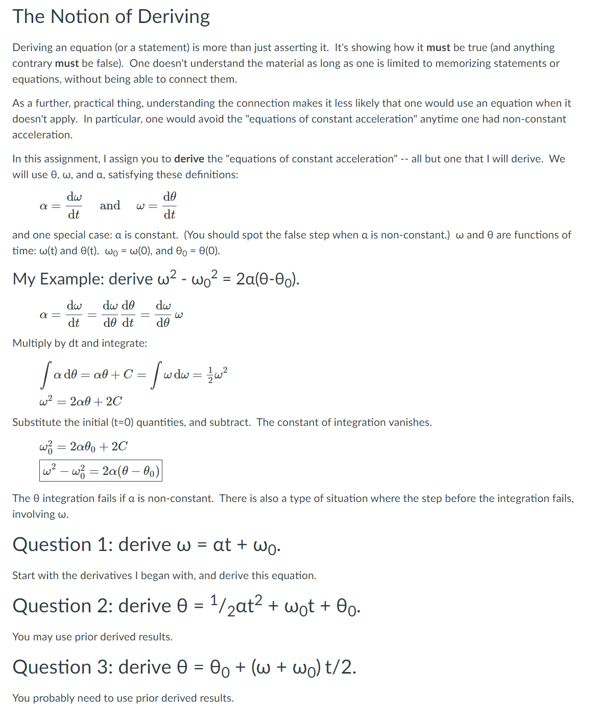 The Notion of Deriving
Deriving an equation (or a statement) is more than just asserting it. It's showing how it must be true (and anything
contrary must be false). One doesn't understand the material as long as one is limited to memorizing statements or
equations, without being able to connect them.
As a further, practical thing, understanding the connection makes it less likely that one would use an equation when it
doesn't apply. In particular, one would avoid the "equations of constant acceleration" anytime one had non-constant
acceleration.
In this assignment, I assign you to derive the "equations of constant acceleration" -- all but one that I will derive. We
will use 0, w, and a, satisfying these defınitions:
dw
and
OP
α
W =
dt
dt
and one special case: a is constant. (You should spot the false step when a is non-constant.) w and 0 are functions of
time: w(t) and O(t). wo = w(0), and 00 = 0(0).
My Example: derive w2 - wo² = 2a(0-0).
dw
dw do
dw
a =
dt
de dt
de
Multiply by dt and integrate:
OP
a0 + C =
dw =
w2
= 2a0 + 2C
Substitute the initial (t=0) quantities, and subtract. The constant of integration vanishes.
w3 = 2a6, + 2C
w? - wz = 2a(0 – 0o)
The 0 integration fails if a is non-constant. There is also a type of situation where the step before the integration fails,
involving w.
Question 1: derive w = at + wo-
Start with the derivatives I began with, and derive this equation.
Question 2: derive 0 = 1/2at2 + wot + 0o-
%D
You may use prior derived results.
Question 3: derive 0
Oo + (w + wo) t/2.
You probably need to use prior derived results.
