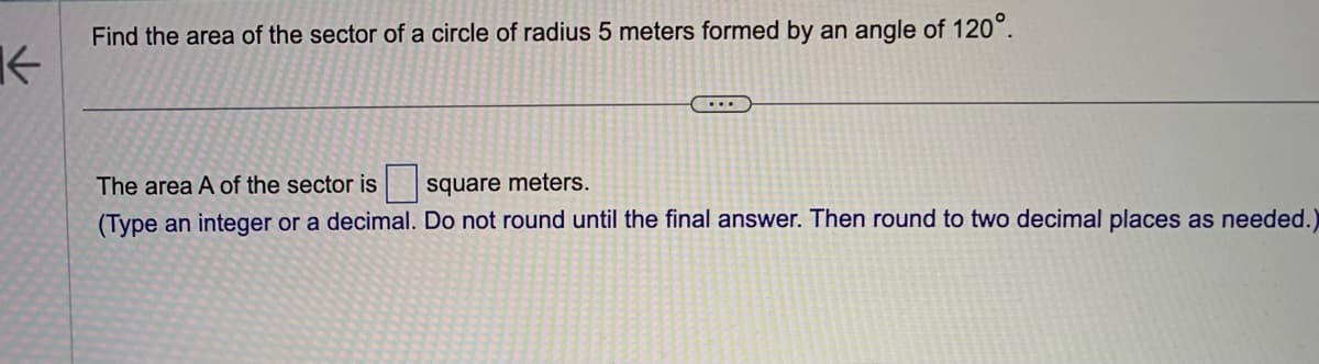 K
Find the area of the sector of a circle of radius 5 meters formed by an angle of 120°.
...
The area A of the sector is
square meters.
(Type an integer or a decimal. Do not round until the final answer. Then round to two decimal places as needed.)
