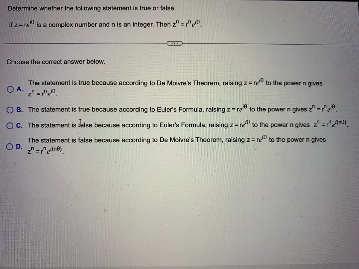 Determine whether the following statement is true or false.
If z=reie
is a complex number and n is an integer. Then z" = rneio
Choose the correct answer below.
The statement is true because according to De Moivre's Theorem, raising z = ree to the power n gives
O A.
z = re.
O B. The statement is true because according to Euler's Formula, raising z=ree to the power n gives z" = rei
O C. The statement is alse because according to Euler's Formula, raising z = re to the power n gives z" =r^ei(nº).
O D.
The statement is false because according to De Moivre's Theorem, raising z=ree to the power n gives
z = rei(ne)