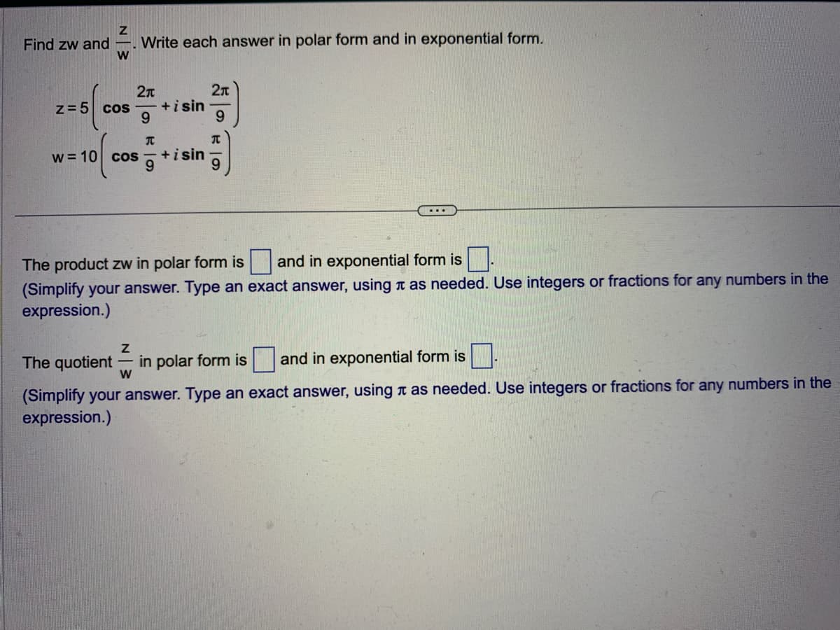 Find zw and
Z
W
z = 5 cos
Write each answer in polar form and in exponential form.
2π
9
w = 10 cos
T
+ i sin
+isin
2
9
...
The product zw in polar form is and in exponential form is
(Simplify your answer. Type an exact answer, using as needed. Use integers or fractions for any numbers in the
expression.)
Z
The quotient in polar form is and in exponential form is
W
(Simplify your answer. Type an exact answer, using as needed. Use integers or fractions for any numbers in the
expression.)