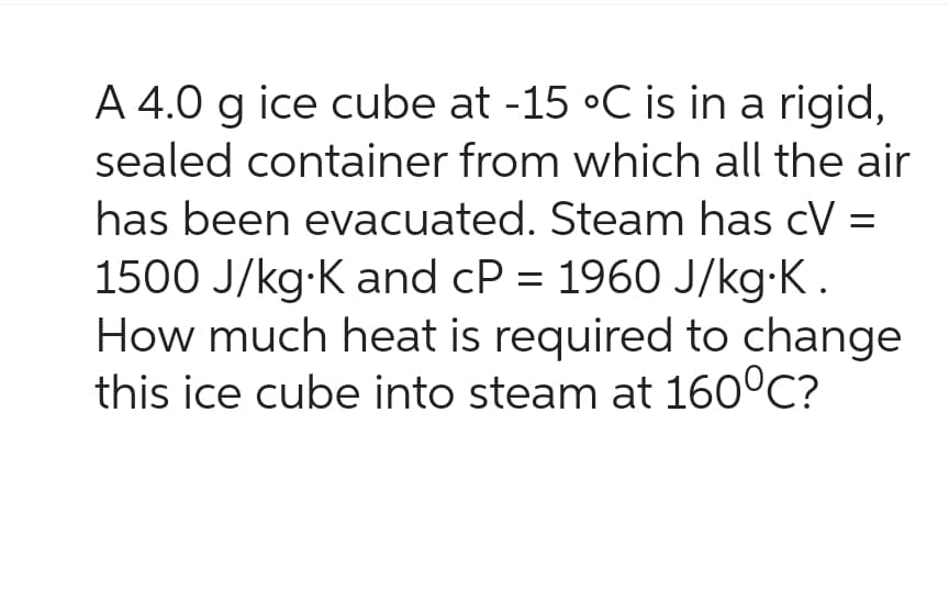 A 4.0 g ice cube at -15 °C is in a rigid,
sealed container from which all the air
has been evacuated. Steam has cV =
1500 J/kg K and cP = 1960 J/kg∙K.
How much heat is required to change
this ice cube into steam at 160°C?