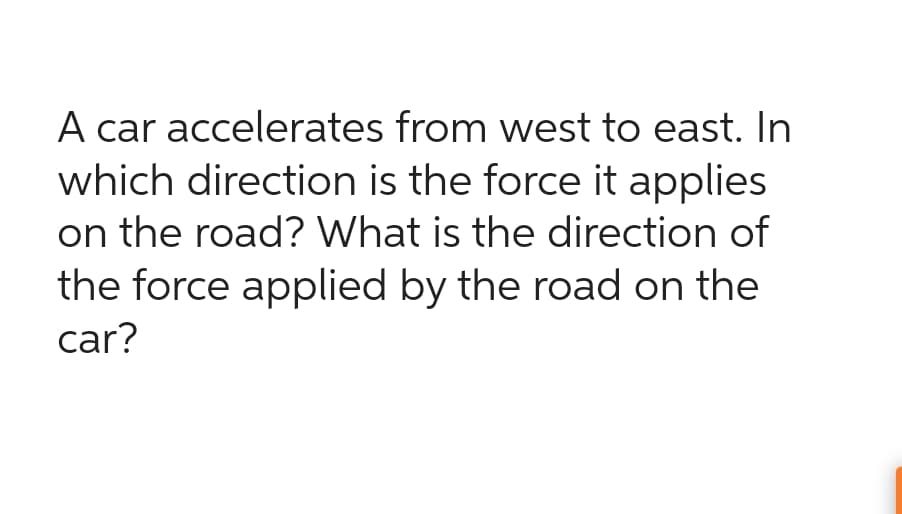 A car accelerates from west to east. In
which direction is the force it applies
on the road? What is the direction of
the force applied by the road on the
car?