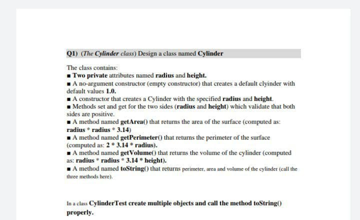 Q1) (The Cylinder class) Design a class named Cylinder
The class contains:
1 Two private attributes named radius and height.
1A no-argument constructor (empty constructor) that creates a default clyinder with
default values 1.0.
1A constructor that creates a Cylinder with the specified radius and height.
- Methods set and get for the two sides (radius and height) which validate that both
sides are positive.
1A method named getArea() that returns the area of the surface (computed as:
radius * radius * 3.14)
1A method named getPerimeter() that returns the perimeter of the surface
(computed as: 2 * 3.14 * radius).
A method named get Volume() that returns the volume of the cylinder (computed
as: radius * radius * 3.14 * height).
1A method named toString() that returns perimeter, area and volume of the cylinder (call the
three methods here).
In a class CylinderTest create multiple objects and call the method toString()
properly.
