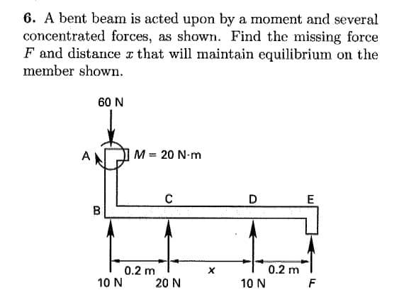 6. A bent beam is acted upon by a moment and several
concentrated forces, as shown. Find the missing force
F and distance z that will maintain equilibrium on the
member shown.
60 N
M = 20 N-m
D
E
B
0.2 m
0.2 m
10 N
20 N
10 N
F
