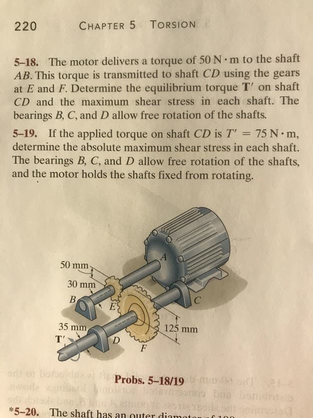 220
CHAPTER 5 TORSION
5-18. The motor delivers a torque of 50 N m to the shaft
AB. This torque is transmitted to shaft CD using the gears
at E and F. Determine the equilibrium torque T' on shaft
CD and the maximum shear stress in each shaft. The
bearings B, C, and D allow free rotation of the shafts.
5-19. If the applied torque on shaft CD is T' = 75 N m,
determine the absolute maximum shear stress in each shaft.
The bearings B, C, and D allow free rotation of the shafts,
and the motor holds the shafts fixed from rotating.
A
50 mm
30 mm
B
35 mm
125 mm
T'
D
ont of botouid
nwode
Probs. 5-18/19 00
*5-20. The shaft has an outer diamoto
100
