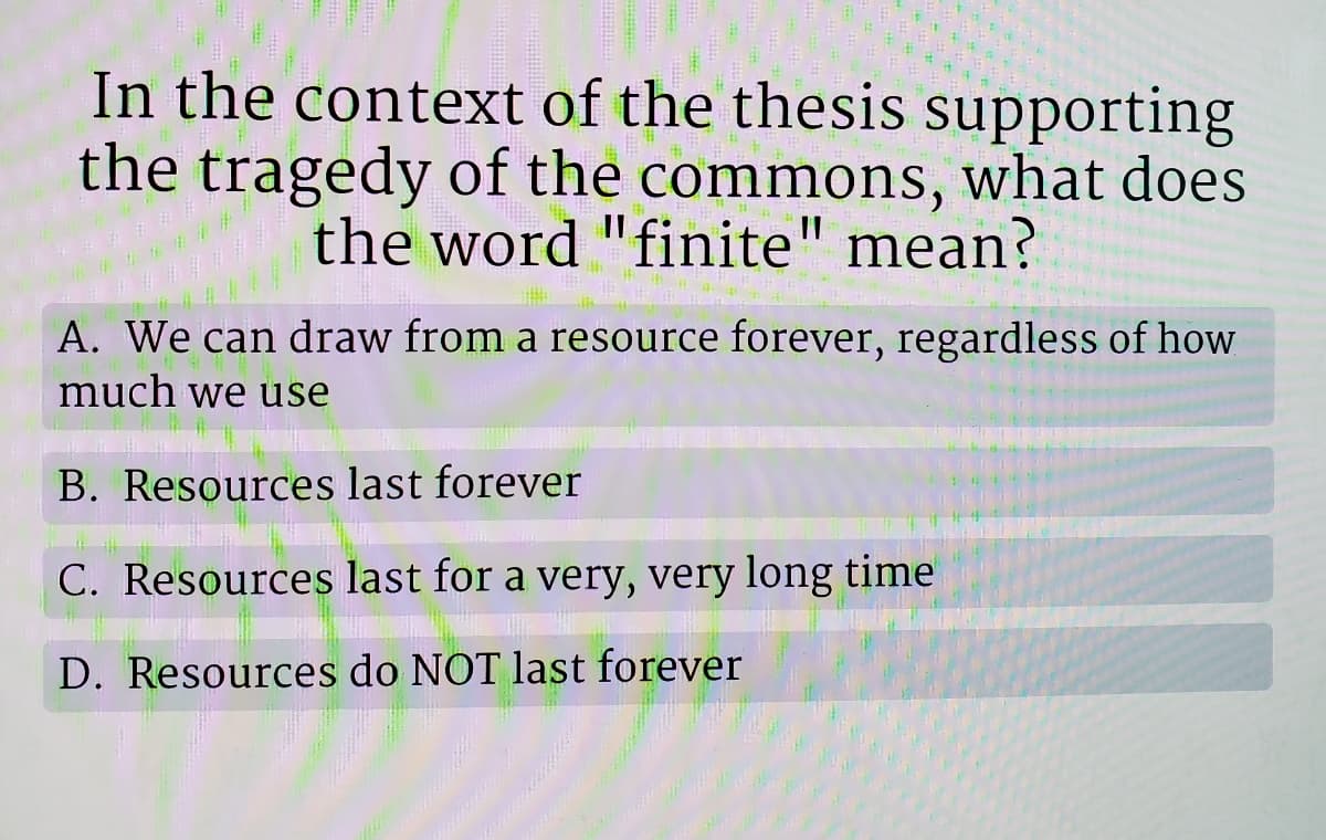 In the context of the thesis supporting
the tragedy of the commons, what does
the word "finite" mean?
A. We can draw from a resource forever, regardless of how
much we use
B. Resources last forever
C. Resources last for a very, very long time
D. Resources do NOT last forever
