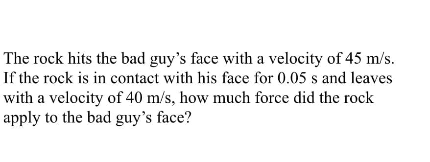 The rock hits the bad guy's face with a velocity of 45 m/s.
If the rock is in contact with his face for 0.05 s and leaves
with a velocity of 40 m/s, how much force did the rock
apply to the bad guy's face?
