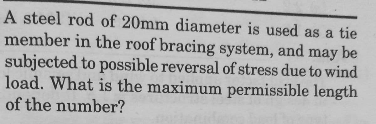 A steel rod of 20mm diameter is used as a tie
member in the roof bracing system, and may be
subjected to possible reversal of stress due to wind
load. What is the maximum permissible length
of the number?

