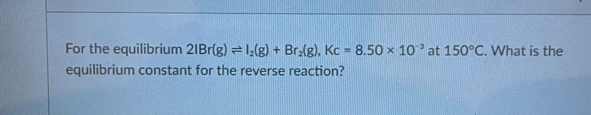 For the equilibrium 21Br(g) = 1₂(g) + Br₂(g), Kc = 8.50 × 10 at 150°C. What is the
equilibrium constant for the reverse reaction?