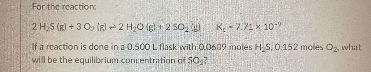 For the reaction:
2 H₂S (g) + 3 02₂ (g) = 2 H₂O (g) + 2 SO₂ (g)
K 7.71 x 10-9
If a reaction is done in a 0.500 L flask with 0.0609 moles H₂S, 0.152 moles O2, what
will be the equilibrium concentration of SO₂?