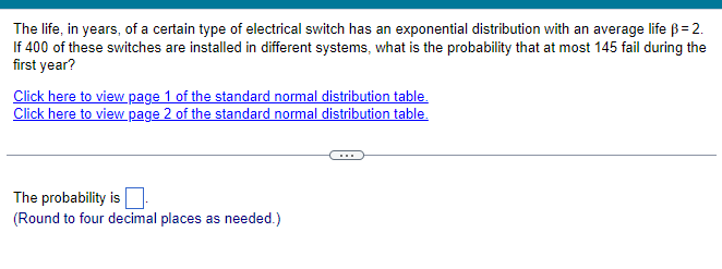 The life, in years, of a certain type of electrical switch has an exponential distribution with an average life ß = 2.
If 400 of these switches are installed in different systems, what is the probability that at most 145 fail during the
first year?
Click here to view page 1 of the standard normal distribution table.
Click here to view page 2 of the standard normal distribution table.
The probability is
(Round to four decimal places as needed.)