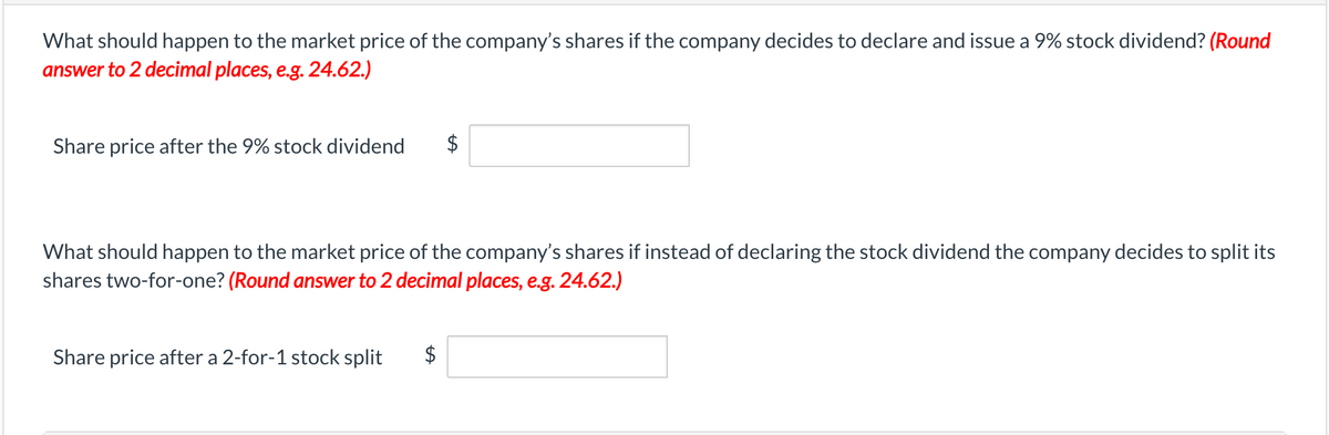 What should happen to the market price of the company's shares if the company decides to declare and issue a 9% stock dividend? (Round
answer to 2 decimal places, e.g. 24.62.)
Share price after the 9% stock dividend $
What should happen to the market price of the company's shares if instead of declaring the stock dividend the company decides to split its
shares two-for-one? (Round answer to 2 decimal places, e.g. 24.62.)
Share price after a 2-for-1 stock split
$