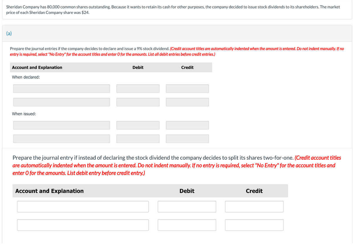 Sheridan Company has 80,000 common shares outstanding. Because it wants to retain its cash for other purposes, the company decided to issue stock dividends to its shareholders. The market
price of each Sheridan Company share was $24.
(a)
Prepare the journal entries if the company decides to declare and issue a 9% stock dividend. (Credit account titles are automatically indented when the amount is entered. Do not indent manually. If no
entry is required, select "No Entry" for the account titles and enter O for the amounts. List all debit entries before credit entries.)
Account and Explanation
When declared:
When issued:
Debit
Account and Explanation
Credit
Prepare the journal entry if instead of declaring the stock dividend the company decides to split its shares two-for-one. (Credit account titles
are automatically indented when the amount is entered. Do not indent manually. If no entry is required, select "No Entry" for the account titles and
enter o for the amounts. List debit entry before credit entry.)
Debit
Credit