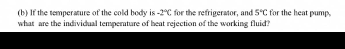 (b) If the temperature of the cold body is -2°C for the refrigerator, and 5°C for the heat pump,
what are the individual temperature of heat rejection of the working fluid?

