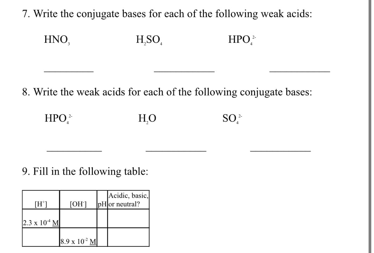 7. Write the conjugate bases for each of the following weak acids:
HNO,
HSO,
НРО
2-
8. Write the weak acids for each of the following conjugate bases:
НРО
НО
SO,
2-
2-
9. Fill in the following table:
Acidic, basic,
|pHor neutral?
[H']
[OH]
2.3 x 104 M
8.9 x 102 M
