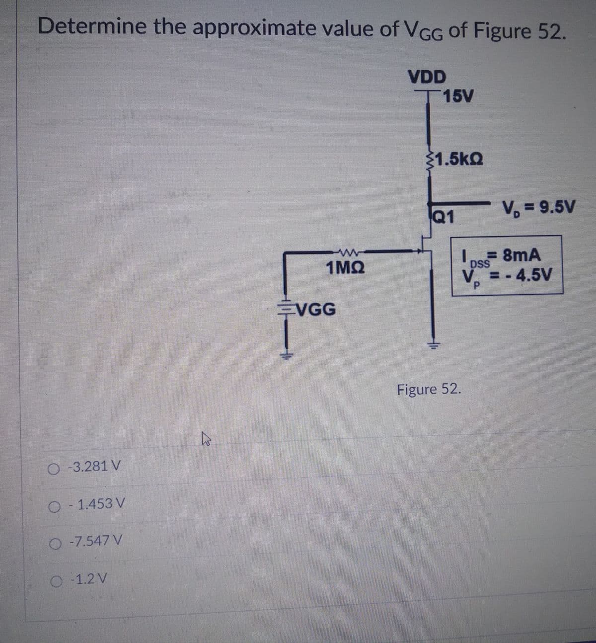 Determine the approximate value of VGG of Figure 52.
VDD
T15V
1.5kQ
Q1
V, = 9.5V
%3D
1MQ
Lns 8mA
DSS
V = -4.5V
%3D
EVGG
Figure 52.
O-3.281 V
D- 1.453 V
O -7.547 V
O -1.2 V
