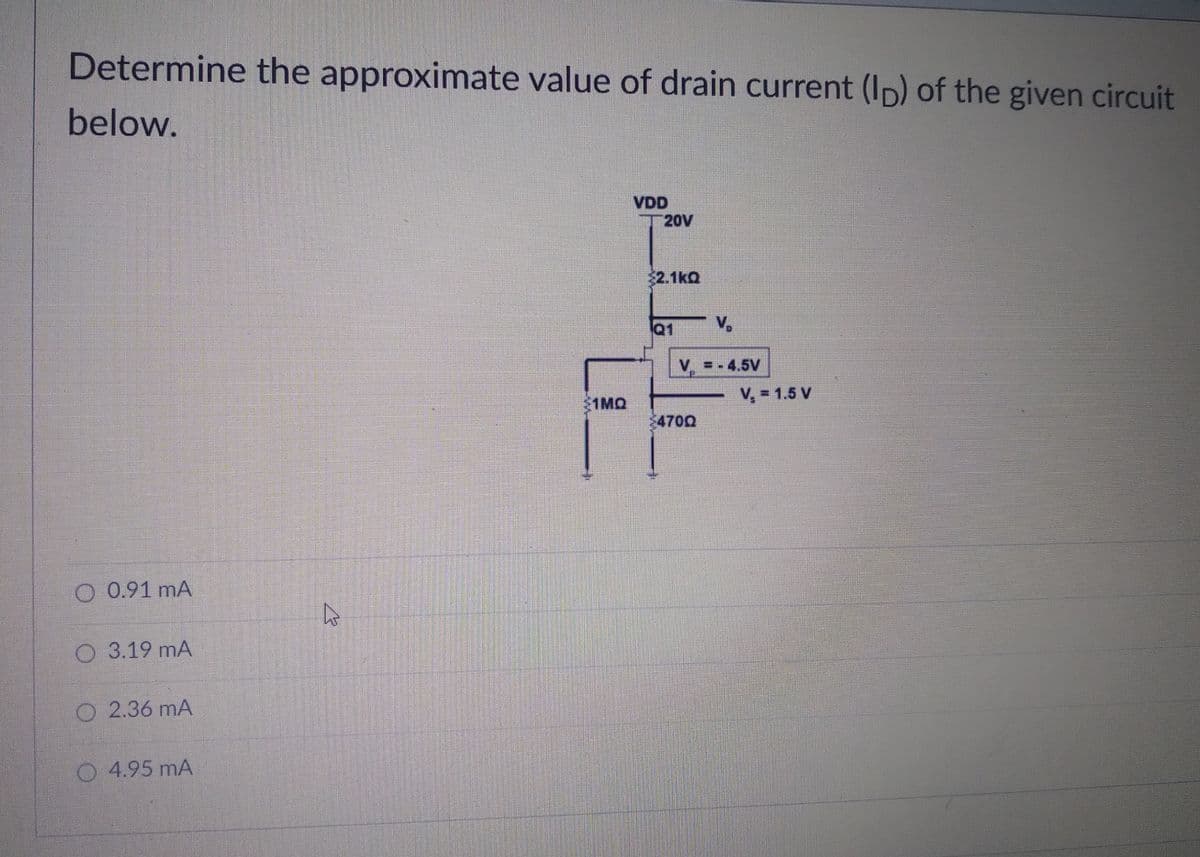 Determine the approximate value of drain current (Ip) of the given circuit
below.
VDD
T 20V
$2.1kQ
Q1
V,
V =-4.5V
V, = 1.5 V
1MQ
$470Q
O 0.91 mA
O 3.19 mA
2.36 mA
4.95 mA
