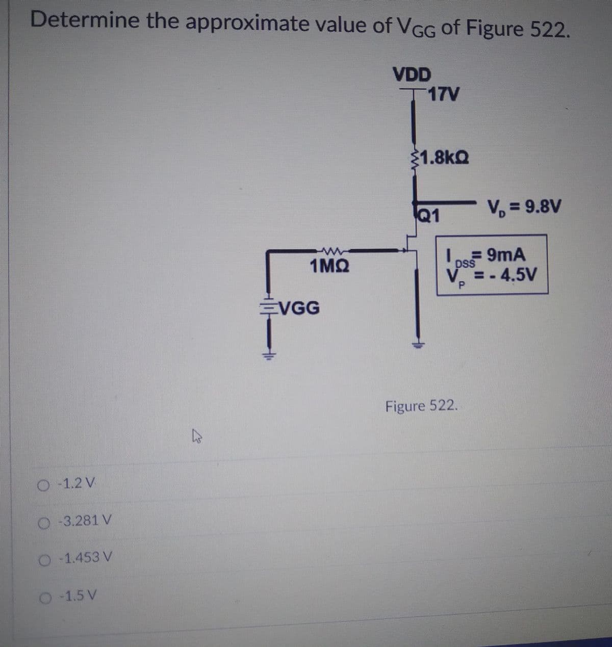 Determine the approximate value of VGG of Figure 522.
VDD
T17V
21.8kQ
V, = 9.8V
%3D
Q1
1MQ
pss 9mA
DSS
V.
V =-4.5V
EVGG
Figure 522.
O-1.2 V
-3.281 V
O 1.453 V
-1.5 V
