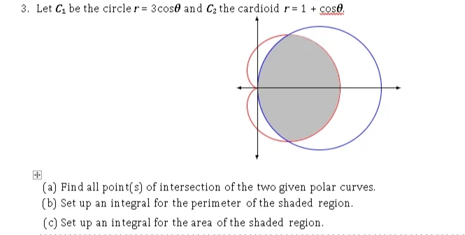 3. Let C, be the circle r = 3cose and Ca the cardioid r= 1 + cose.
(a) Find all point(s) of intersection of the two given polar curves.
(b) Set up an integral for the perimeter of the shaded region.
(c) Set up an in tegral for the area of the shaded region.
