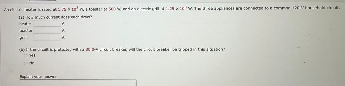 An electric heater is rated at 1.75 x 103 W, a toaster at 500 W, and an electric grill at 1.25 x 103 W. The three appliances are connected to a common 120-V household circuit.
(a) How much current does each draw?
heater
A
toaster
A
grill
A
(b) If the circuit is protected with a 30.0-A circuit breaker, will the circuit breaker be tripped in this situation?
Yes
No
Explain your answer.