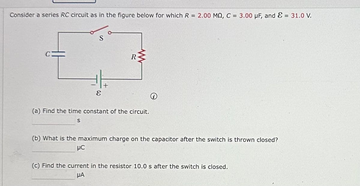 Consider a series RC circuit as in the figure below for which R = 2.00 MQ, C = 3.00 μF, and ε = 31.0 V.
S
+
E
R
www
(a) Find the time constant of the circuit.
S
(b) What is the maximum charge on the capacitor after the switch is thrown closed?
μC
(c) Find the current in the resistor 10.0 s after the switch is closed.
μA