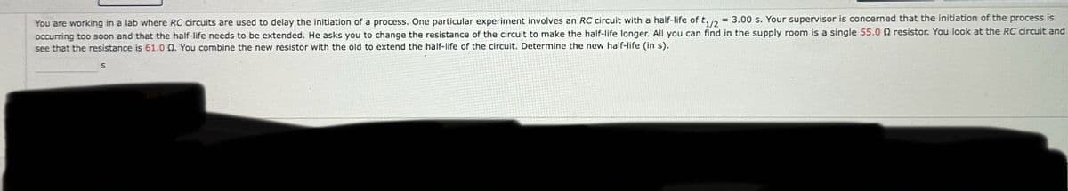 You are working in a lab where RC circuits are used to delay the initiation of a process. One particular experiment involves an RC circuit with a half-life of = 3.00 s. Your supervisor is concerned that the initiation of the process is
t1/2
occurring too soon and that the half-life needs to be extended. He asks you to change the resistance of the circuit to make the half-life longer. All you can find in the supply room is a single 55.0 Q resistor. You look at the RC circuit and
see that the resistance is 61.0 Q. You combine the new resistor with the old to extend the half-life of the circuit. Determine the new half-life (in s).
S
