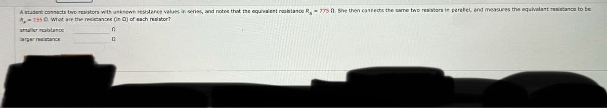 A student connects two resistors with unknown resistance values in series, and notes that the equivalent resistance R = 775 2. She then connects the same two resistors in parallel, and measures the equivalent resistance to be
Rp = 155 Q. What are the resistances (in 2) of each resistor?
smaller resistance
Ω
larger resistance
Q