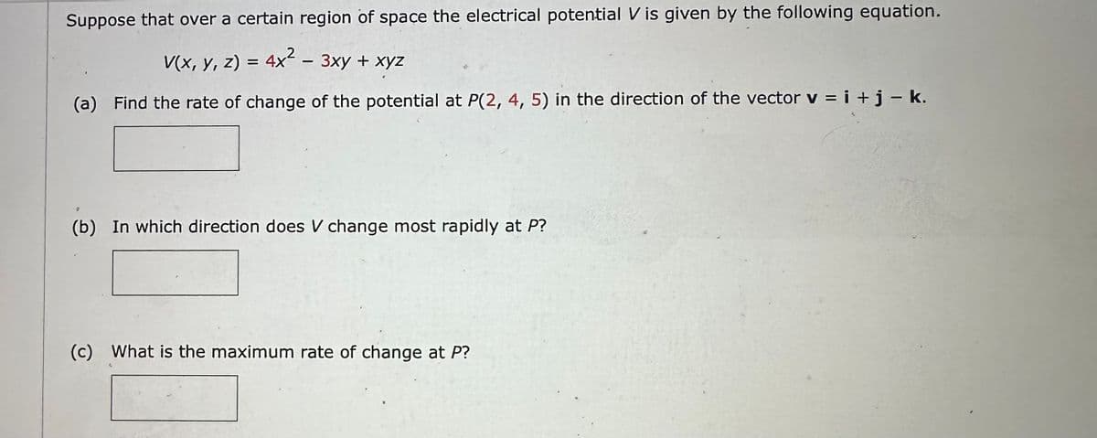 Suppose that over a certain region of space the electrical potential V is given by the following equation.
V(x, y, z) = 4x² – 3xy + xyz
-
(a) Find the rate of change of the potential at P(2, 4, 5) in the direction of the vector v = i + j - k.
9
(b) In which direction does V change most rapidly at P?
(c) What is the maximum rate of change at P?
