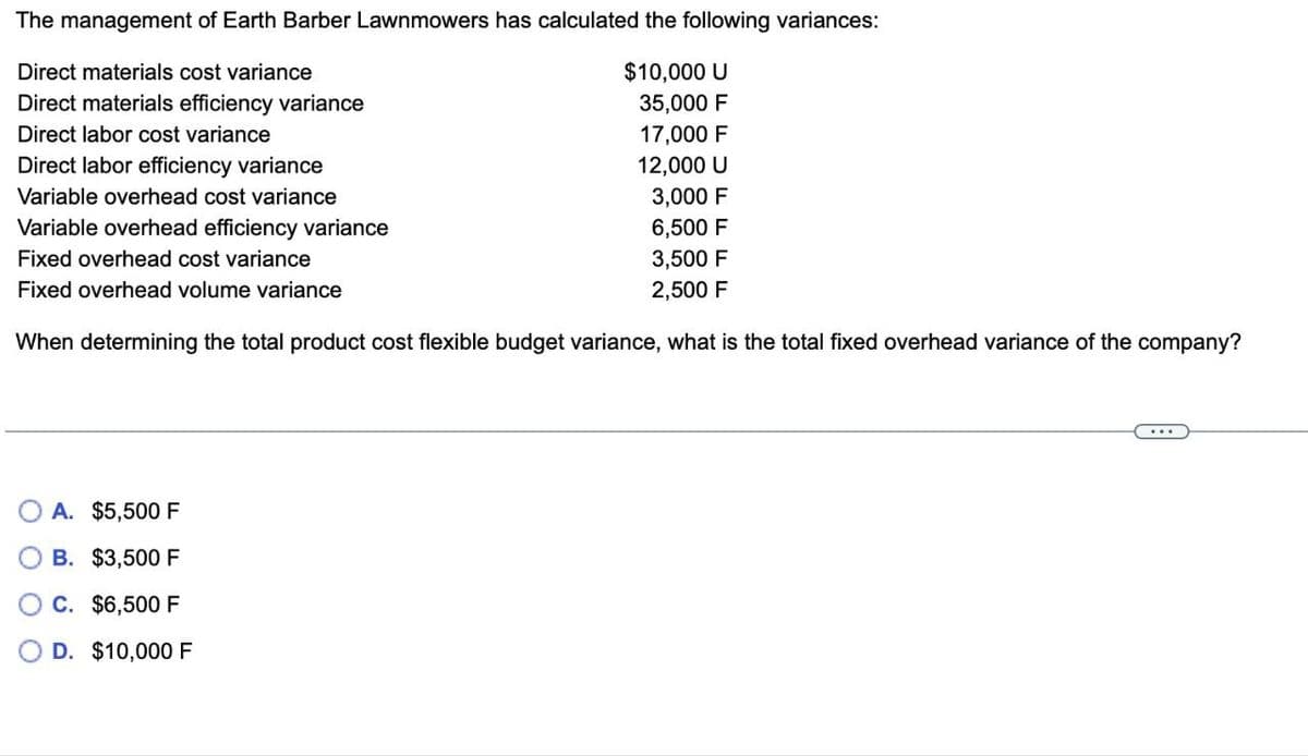 The management of Earth Barber Lawnmowers has calculated the following variances:
Direct materials cost variance
$10,000 U
35,000 F
Direct materials efficiency variance
Direct labor cost variance
17,000 F
12,000 U
Direct labor efficiency variance
Variable overhead cost variance
3,000 F
Variable overhead efficiency variance
6,500 F
Fixed overhead cost variance
3,500 F
Fixed overhead volume variance
2,500 F
When determining the total product cost flexible budget variance, what is the total fixed overhead variance of the company?
A. $5,500 F
B. $3,500 F
C. $6,500 F
D. $10,000 F