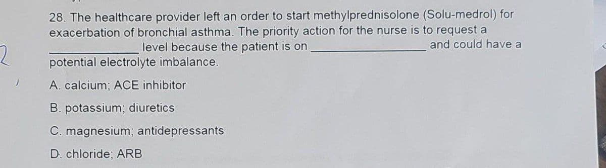 2
28. The healthcare provider left an order to start methylprednisolone (Solu-medrol) for
exacerbation of bronchial asthma. The priority action for the nurse is to request a
and could have a
level because the patient is on
potential electrolyte imbalance.
A. calcium; ACE inhibitor
B. potassium; diuretics
C. magnesium; antidepressants
D. chloride; ARB