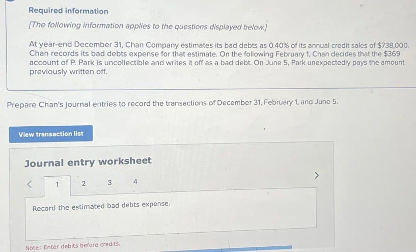 Required information
[The following information applies to the questions displayed below.]
At year-end December 31, Chan Company estimates its bad debts as 0.40% of its annual credit sales of $738,000.
Chan records its bad debts expense for that estimate. On the following February 1, Chan decides that the $369
account of P. Park is uncollectible and writes it off as a bad debt. On June 5, Park unexpectedly pays the amount
previously written off.
Prepare Chan's journal entries to record the transactions of December 31, February 1, and June 5.
View transaction list
Journal entry worksheet
<
1
2
4
Record the estimated bad debts expense.
Note: Enter debits before credits.
>