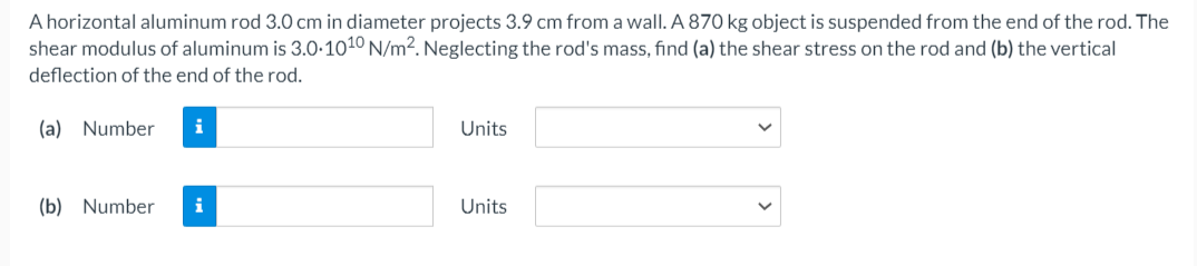 A horizontal aluminum rod 3.0 cm in diameter projects 3.9 cm from a wall. A 870 kg object is suspended from the end of the rod. The
shear modulus of aluminum is 3.0-1010 N/m2. Neglecting the rod's mass, find (a) the shear stress on the rod and (b) the vertical
deflection of the end of the rod.
(a) Number
i
Units
(b) Number
Units
