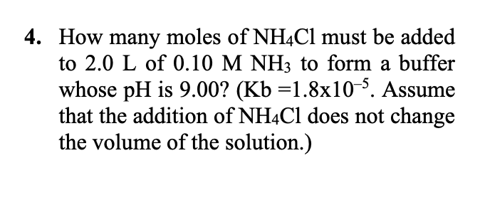 4. How many moles of NH4C1 must be added
to 2.0 L of 0.10 M NH3 to form a buffer
whose pH is 9.00? (Kb =1.8x10-5. Assume
that the addition of NH4C1 does not change
the volume of the solution.)
