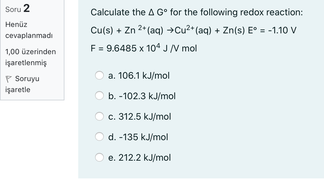 Soru
2
Calculate the A G° for the following redox reaction:
Henüz
Cu(s) + Zn 2+ (aq) →Cu2+(aq) + Zn(s) E° = -1.10 V
%3D
cevaplanmadı
F = 9.6485 x 104 J /V mol
1,00 üzerinden
işaretlenmiş
a. 106.1 kJ/mol
P Soruyu
işaretle
b. -102.3 kJ/mol
с. 312.5 kJ/mol
d. -135 kJ/mol
е. 212.2 kJ/mol
