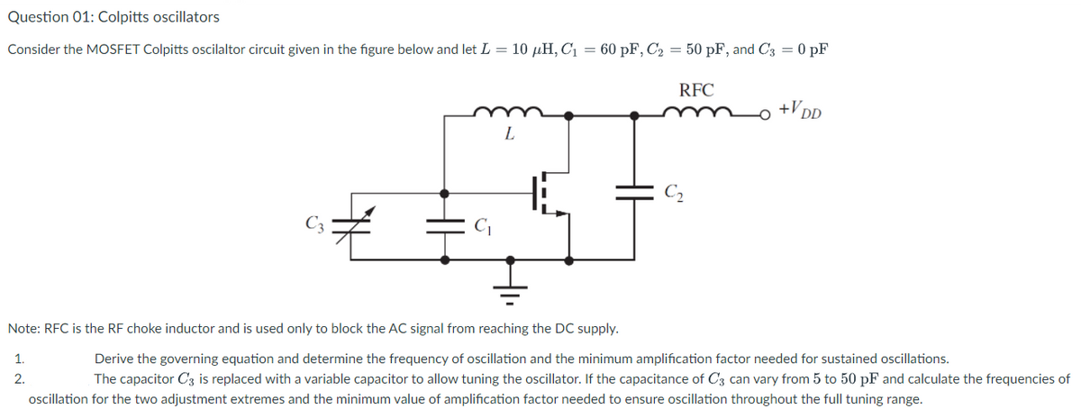 Question 01: Colpitts oscillators
Consider the MOSFET Colpitts oscilaltor circuit given in the figure below and let L = 10 µH, C1 = 60 pF, C2 = 50 pF, and C3 = 0 pF
RFC
+V D
L
Note: RFC is the RF choke inductor and is used only to block the AC signal from reaching the DC supply.
1.
Derive the governing equation and determine the frequency of oscillation and the minimum amplification factor needed for sustained oscillations.
2.
The capacitor C3 is replaced with a variable capacitor to allow tuning the oscillator. If the capacitance of C3 can vary from 5 to 50 pF and calculate the frequencies of
oscillation for the two adjustment extremes and the minimum value of amplification factor needed to ensure oscillation throughout the full tuning range.
