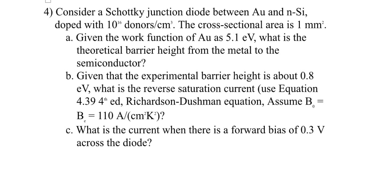 4) Consider a Schottky junction diode between Au and n-Si,
doped with 10% donors/cm³. The cross-sectional area is 1 mm².
a. Given the work function of Au as 5.1 eV, what is the
theoretical barrier height from the metal to the
semiconductor?
b. Given that the experimental barrier height is about 0.8
eV, what is the reverse saturation current (use Equation
4.39 4th ed, Richardson-Dushman equation, Assume B
=
B = 110 A/(cm³K²)?
c. What is the current when there is a forward bias of 0.3 V
across the diode?