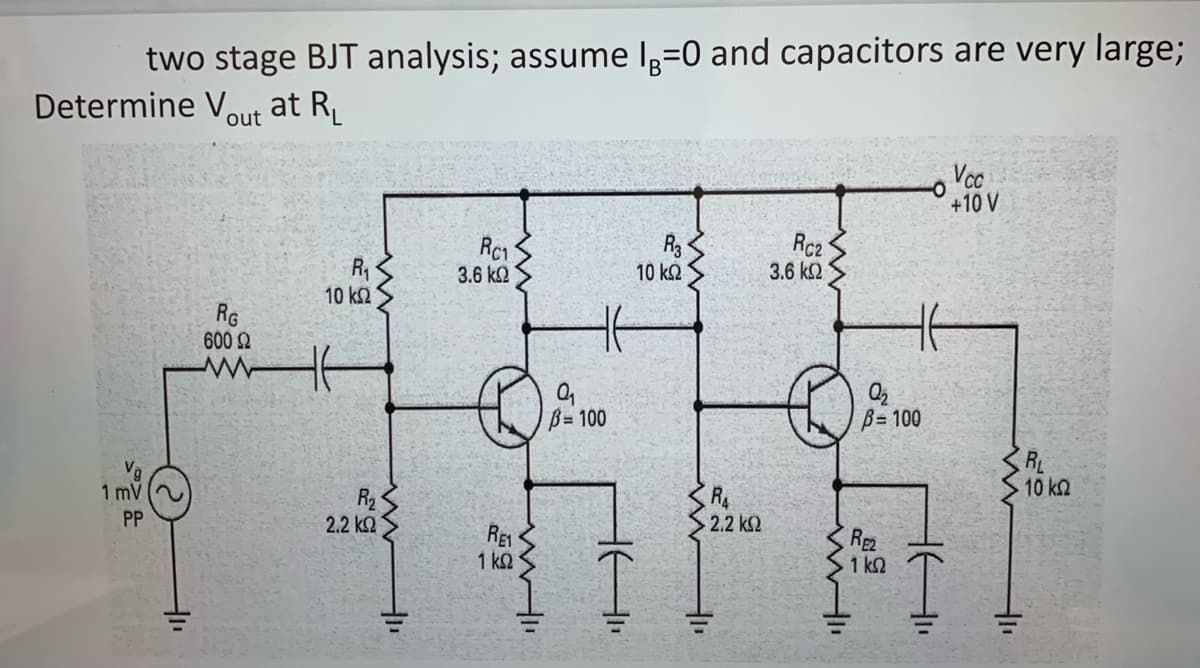two stage BJT analysis; assume lº=0 and capacitors are very large;
Determine Vout at R₁
1 mV
PP
RG
600 Ω
www
R₁
10 ΚΩ
2.2 ΚΩ
Hu
Rc1
59
3.6 ΚΩ
€
RE1
1 ΚΩ
www.l
B=100
HA₁₁
R3
10 ΚΩ
• 2.2 ΚΩ
Rc₂
3.6 ΚΩ
Q₂
B=100
RE2
1 ΚΩ
-O
16"
Vcc
+10 V
• 10 ΚΩ
