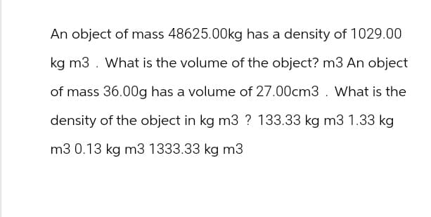 An object of mass 48625.00kg has a density of 1029.00
kg m3. What is the volume of the object? m3 An object
of mass 36.00g has a volume of 27.00cm3. What is the
density of the object in kg m3 ? 133.33 kg m3 1.33 kg
m3 0.13 kg m3 1333.33 kg m3