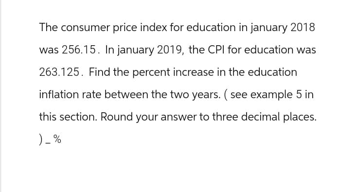 The consumer price index for education in january 2018
was 256.15. In january 2019, the CPI for education was
263.125. Find the percent increase in the education
inflation rate between the two years. (see example 5 in
this section. Round your answer to three decimal places.
) - %