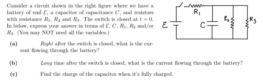 Consider a circuit shown in the right figure where we have a
battery of emf E, a capacitor of capacitance C, and resistors
with resistance R1, R2 and R3. The switch is closed at t 0.
In below, express your answer in terms of E, C, R1, R2 and/or E
R3. (You may NOT need all the variables.)
RI
R3
C
Right after the switch is closed, what is the cur-
(a)
rent flowing through the battery?
(b)
Long time after the switch is closed, what is the current flowing through the battery?
(c)
Find the charge of the capacitor when it's fully charged.
