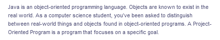 Java is an object-oriented programming language. Objects are known to exist in the
real world. As a computer science student, you've been asked to distinguish
between real-world things and objects found in object-oriented programs. A Project-
Oriented Program is a program that focuses on a specific goal.
