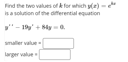 Find the two values of k for which y(x) =
is a solution of the differential equation
y’’ – 19y' + 84y = 0.
smaller value =
larger value =
