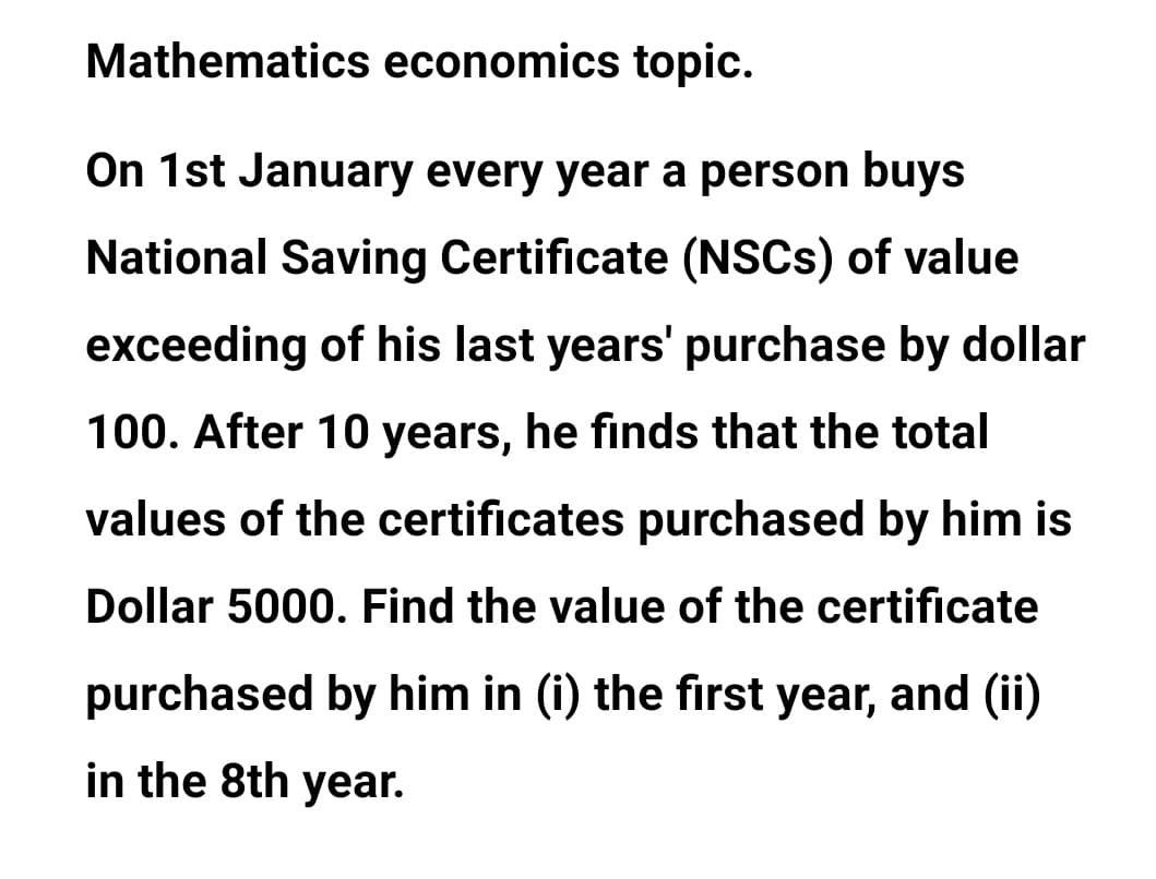 Mathematics economics topic.
On 1st January every year a person buys
National Saving Certificate (NSCS) of value
exceeding of his last years' purchase by dollar
100. After 10 years, he finds that the total
values of the certificates purchased by him is
Dollar 5000. Find the value of the certificate
purchased by him in (i) the first year, and (ii)
in the 8th year.
