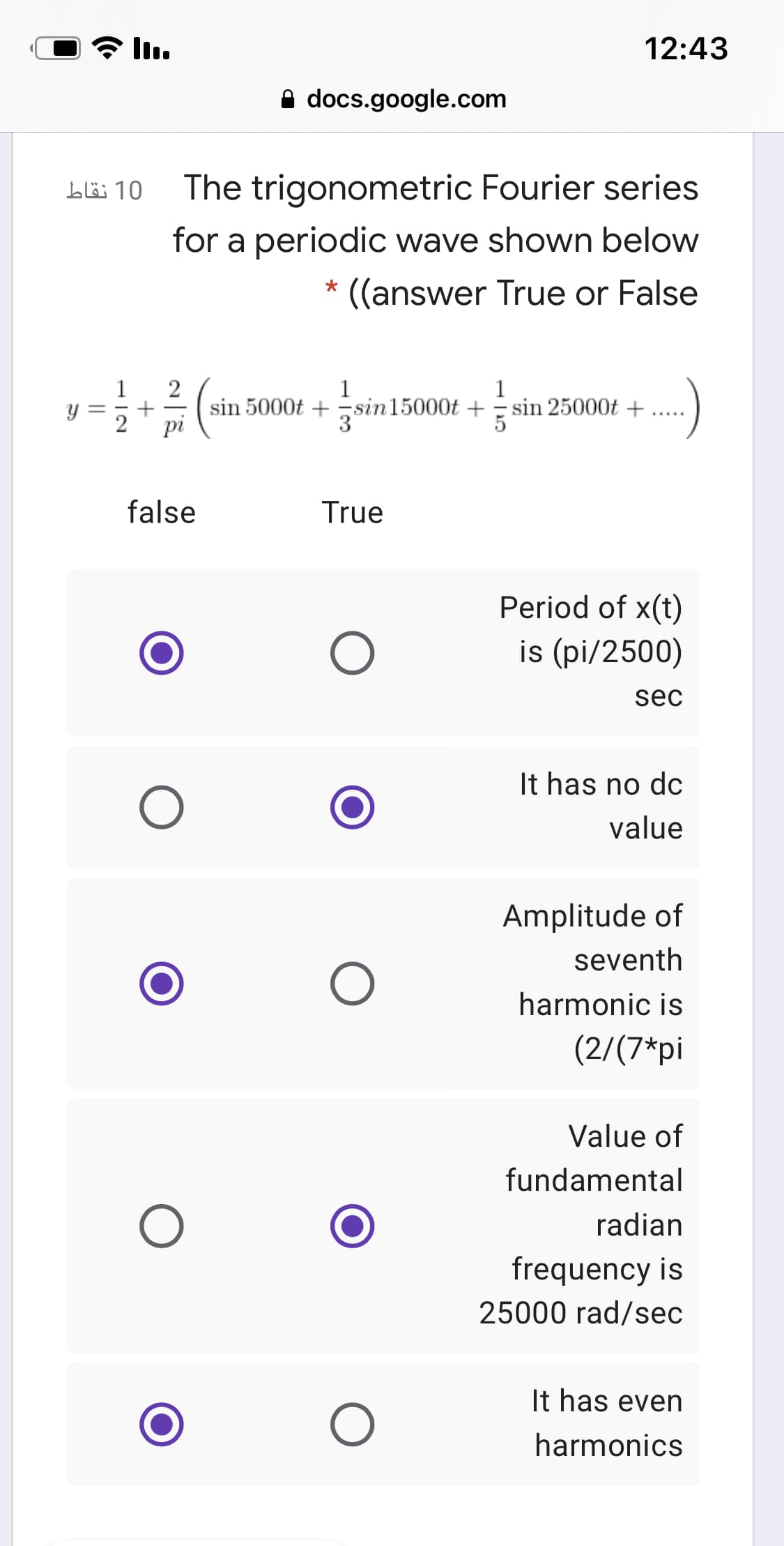 12:43
A docs.google.com
10 نقاط
The trigonometric Fourier series
for a periodic wave shown below
((answer True or False
2
sin 5000t + -sin15000t + = sin 25000t +
1
1
1
jsin!
%3|
false
True
Period of x(t)
is (pi/2500)
sec
It has no dc
value
Amplitude of
seventh
harmonic is
(2/(7*pi
Value of
fundamental
radian
frequency is
25000 rad/sec
It has even
harmonics
