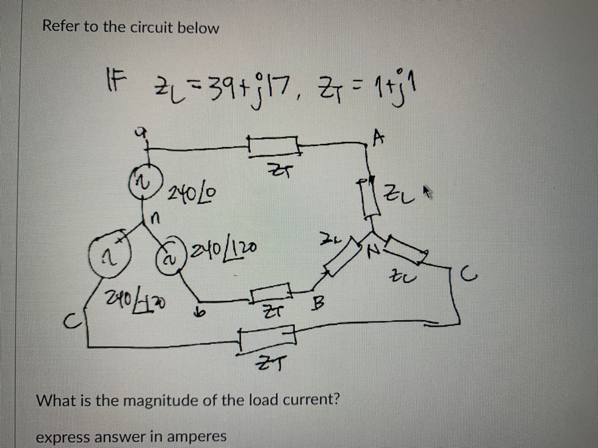 Refer to the circuit below
|F 2₁ = 39+j17₁ Z₁ = 1+j1
A
1
240/120
24010
1240/120
ZT
ZT
B
ZT
What is the magnitude of the load current?
express answer in amperes
'N
ZLA
zu