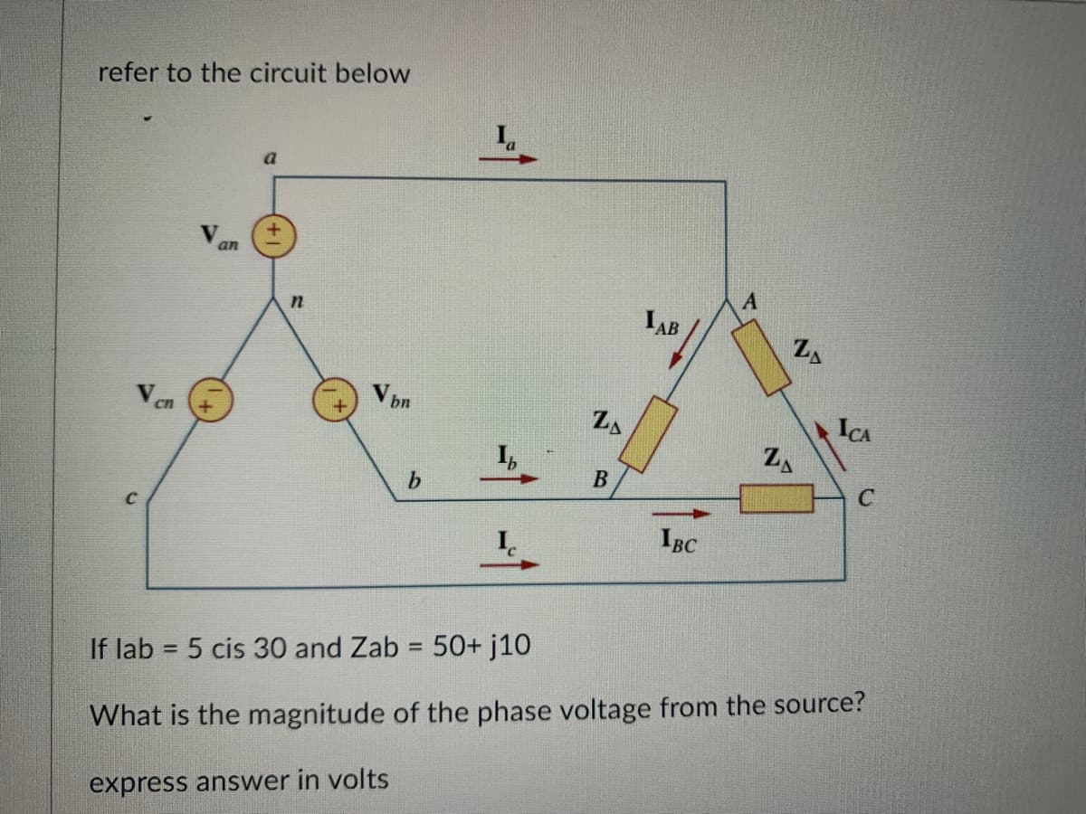 refer to the circuit below
C
an
a
n
Vbn
b
ZA
B
IAB
IBC
A
ZA
ZA
ICA
C
If lab = 5 cis 30 and Zab = 50+ j10
What is the magnitude of the phase voltage from the source?
express answer in volts