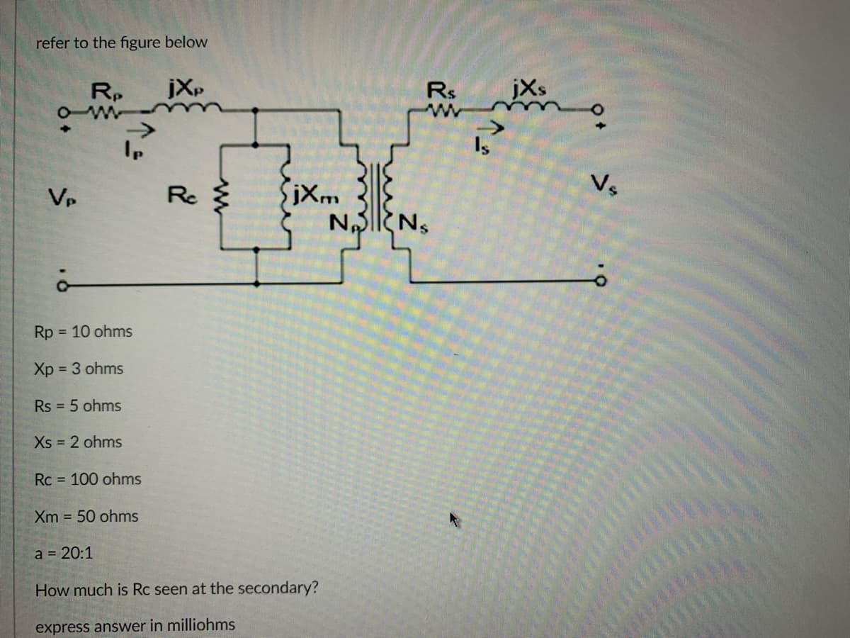refer to the figure below
ow
VP
Rp jXp
O
Ip
Rp
Xp = 3 ohms
Rs = 5 ohms
= 10 ohms
Xs = 2 ohms
Rc
jXm
Rc = 100 ohms
Xm 50 ohms
a = 20:1
How much is Rc seen at the secondary?
express answer in milliohms
Rs
w
NONS
Is
jXs
Vs