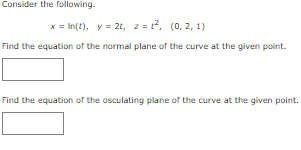 Consider the following.
x = In(t), y = 2t, z=², (0, 2, 1)
Find the equation of the normal plane of the curve at the given point.
Find the equation of the osculating plane of the curve at the given point.